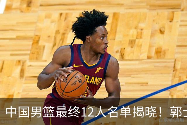 中国男篮最终12人名单揭晓！郭士强启用五锋战术，两名球员遗憾落选